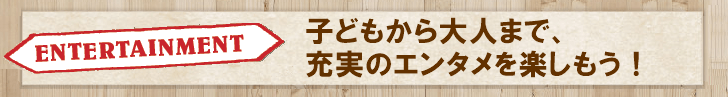 子どもから大人まで、充実のエンタメを楽しもう！